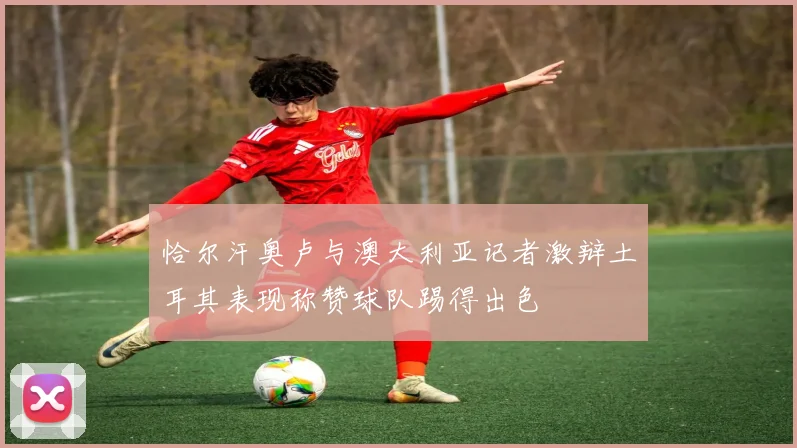 恰尔汗奥卢与澳大利亚记者激辩土耳其表现称赞球队踢得出色
