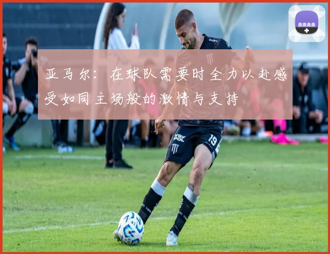 亚马尔：在球队需要时全力以赴感受如同主场般的激情与支持