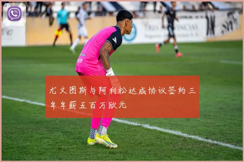 尤文图斯与阿利松达成协议签约三年年薪五百万欧元
