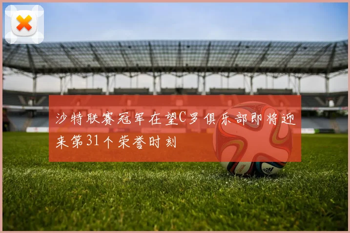 沙特联赛冠军在望C罗俱乐部即将迎来第31个荣誉时刻