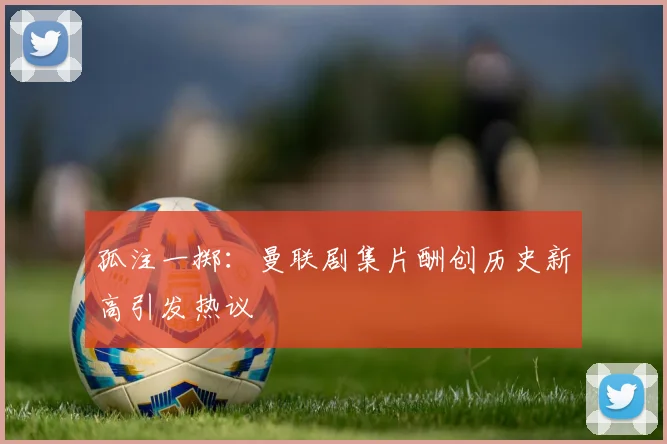 孤注一掷：曼联剧集片酬创历史新高引发热议