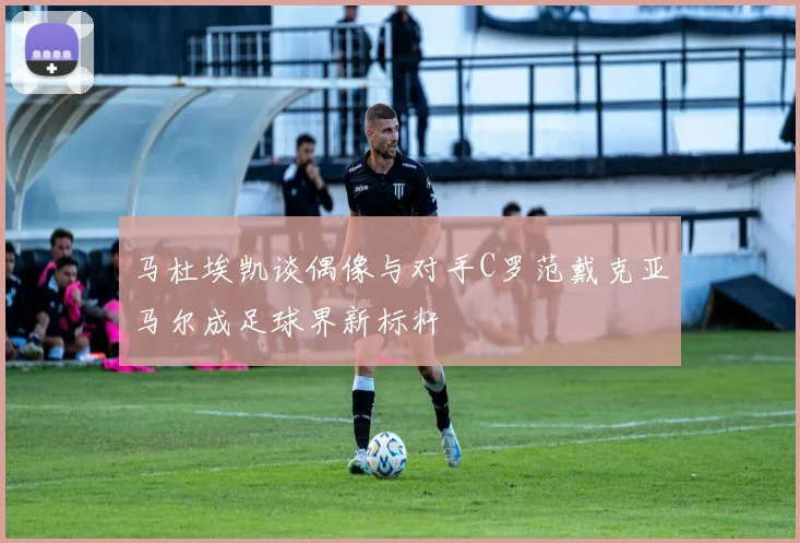 马杜埃凯谈偶像与对手C罗范戴克亚马尔成足球界新标杆