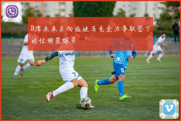 B席未来去向成谜马竞全力争取签下这位明星球员