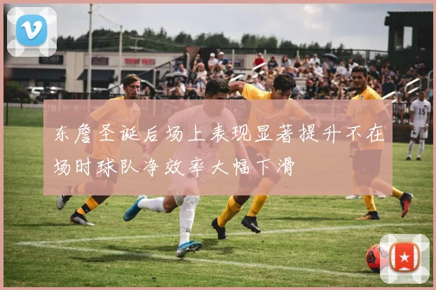 东詹圣诞后场上表现显著提升不在场时球队净效率大幅下滑
