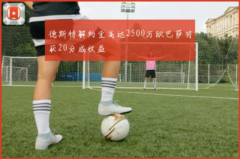 德斯特解约金高达2500万欧巴萨将获20分成收益