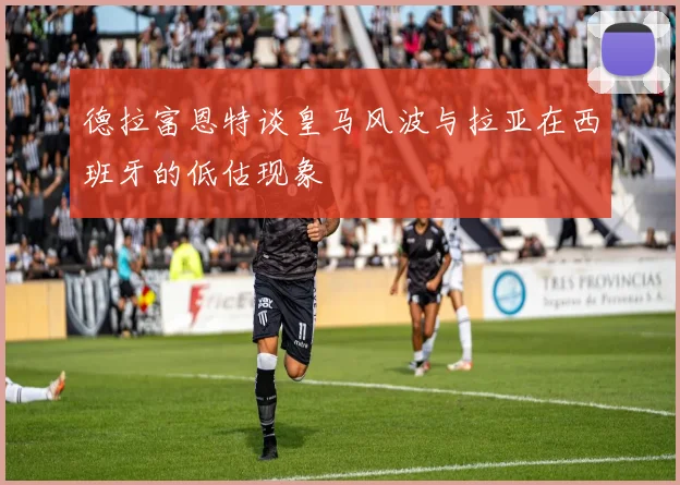 德拉富恩特谈皇马风波与拉亚在西班牙的低估现象