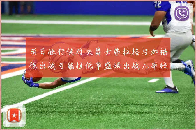 明日独行侠对决爵士弗拉格与加福德出战可能性低华盛顿出战几率较高
