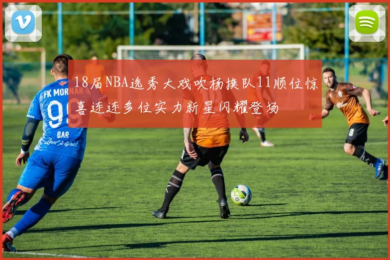 18届NBA选秀大戏吹杨换队11顺位惊喜连连多位实力新星闪耀登场