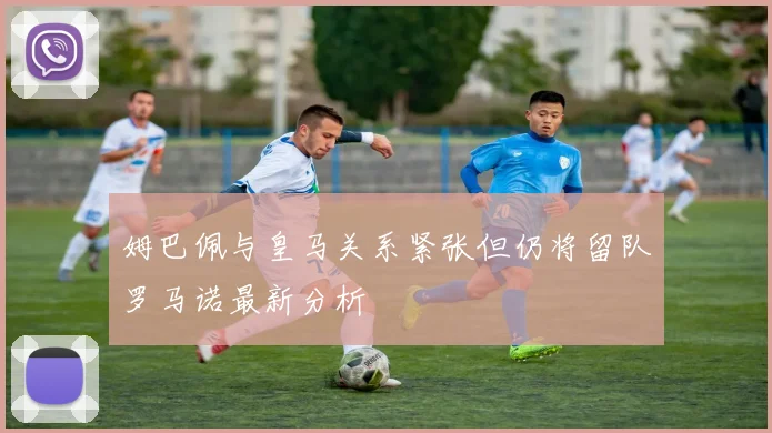 姆巴佩与皇马关系紧张但仍将留队罗马诺最新分析