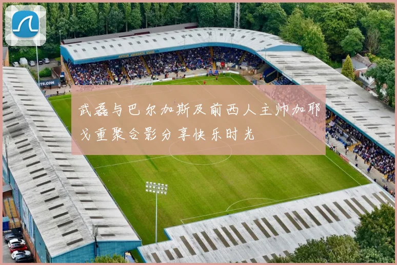 武磊与巴尔加斯及前西人主帅加耶戈重聚合影分享快乐时光