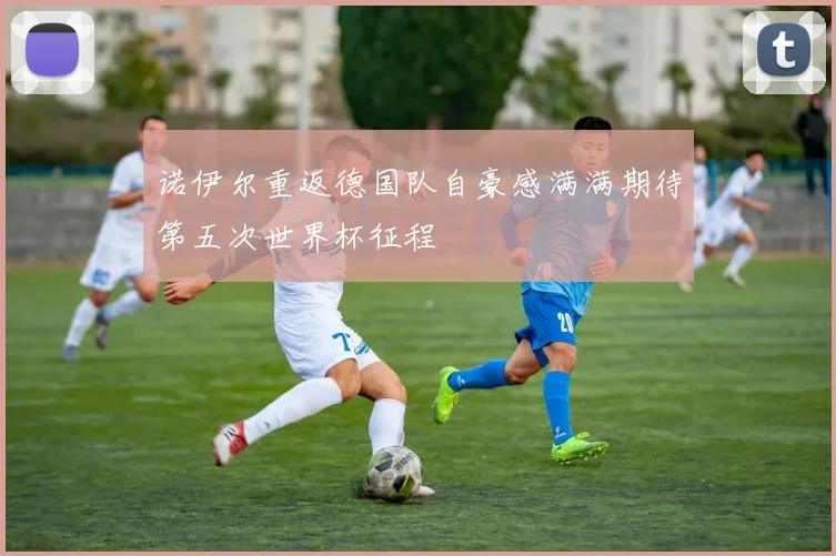 诺伊尔重返德国队自豪感满满期待第五次世界杯征程