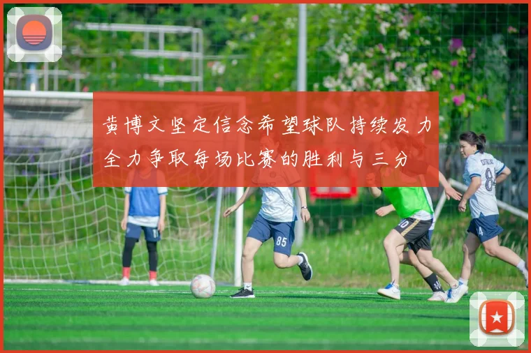 黄博文坚定信念希望球队持续发力全力争取每场比赛的胜利与三分