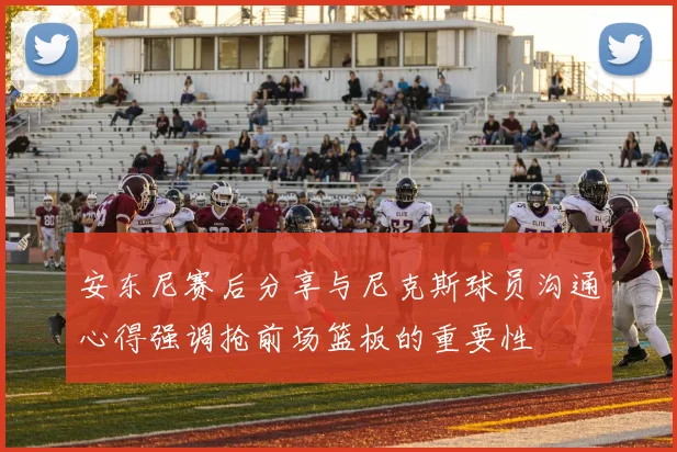 安东尼赛后分享与尼克斯球员沟通心得强调抢前场篮板的重要性