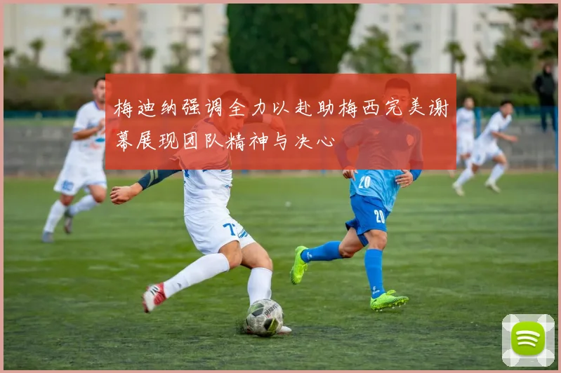 梅迪纳强调全力以赴助梅西完美谢幕展现团队精神与决心