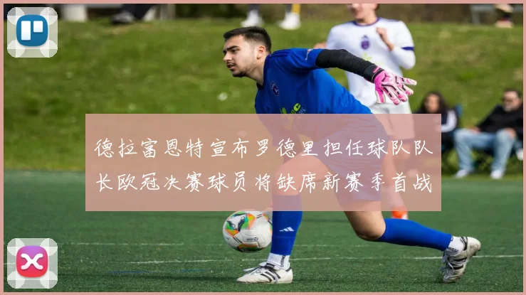 德拉富恩特宣布罗德里担任球队队长欧冠决赛球员将缺席新赛季首战