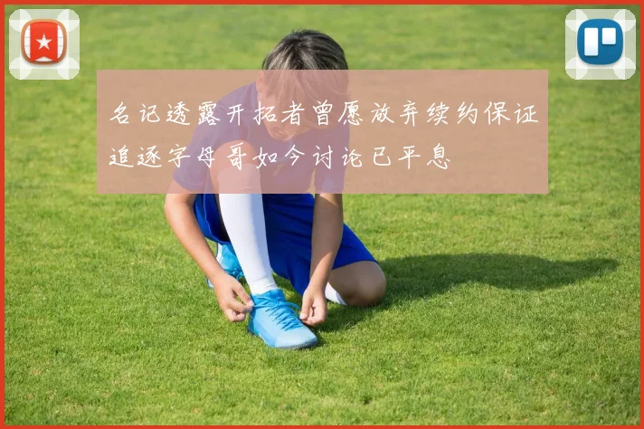 名记透露开拓者曾愿放弃续约保证追逐字母哥如今讨论已平息