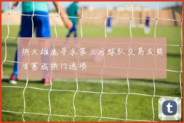 热火雄鹿寻求第三方球队交易灰熊活塞成热门选项