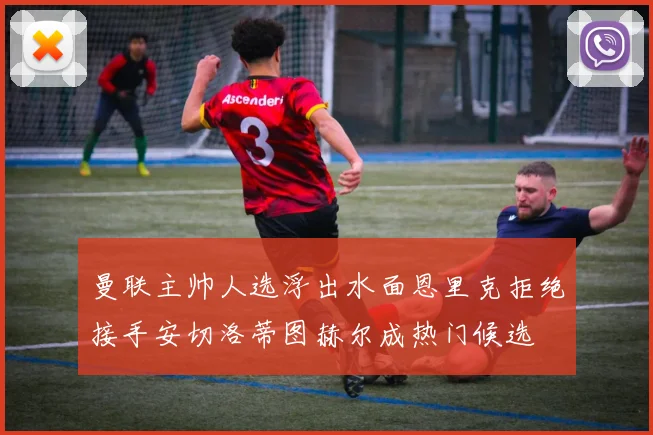 曼联主帅人选浮出水面恩里克拒绝接手安切洛蒂图赫尔成热门候选