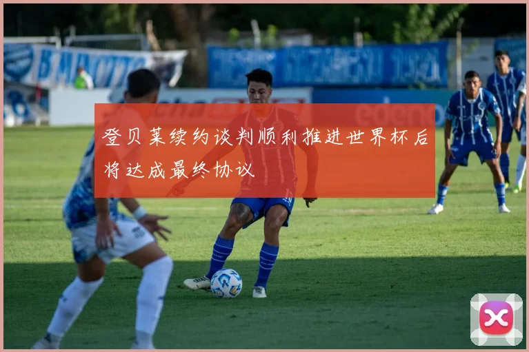 登贝莱续约谈判顺利推进世界杯后将达成最终协议