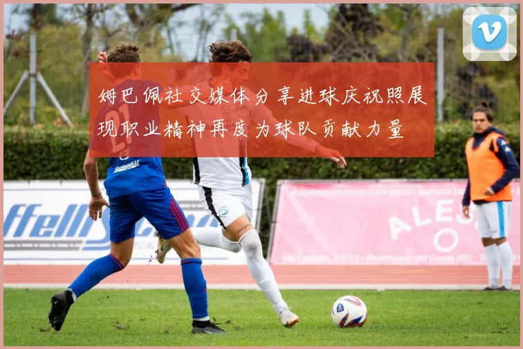 姆巴佩社交媒体分享进球庆祝照展现职业精神再度为球队贡献力量