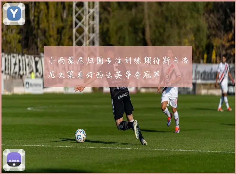 小西蒙尼归国专注训练期待斯卡洛尼决策看好西法英争夺冠军