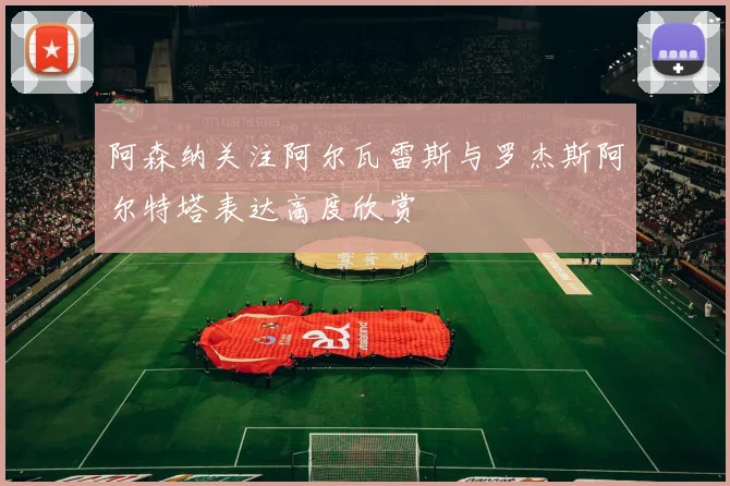 阿森纳关注阿尔瓦雷斯与罗杰斯阿尔特塔表达高度欣赏